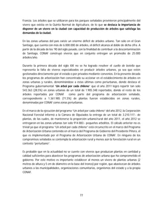 77
Francia. Los árboles que se utilizaron para los parques señalados provinieron principalmente del
vivero que existía en la Quinta Normal de Agricultura, de lo que se destaca la importancia de
disponer de un vivero en la ciudad con capacidad de producción de árboles que satisfaga las
demandas de la ciudad.
En las zonas urbanas del país existe un enorme déficit de árboles urbano. Tan solo en el Gran
Santiago, que cuenta con más de 6.000.000 de árboles, el déficit alcanza al doble de dicha cifra. A
partir de la década de los ’90 del siglo pasado, con la finalidad de contribuir a la descontaminación
de Santiago, CONAF construyó viveros que en conjunto entregan un promedio de 25.000
árboles/año.
Durante la primera década del siglo XXI no se ha logrado resolver el cuello de botella que
representa la falta de viveros especializados en producir árboles urbanos, ya sea que estén
gestionados directamente por el estado o por privados mediante convenios. En la presente década
los programas de arborización han concentrado su accionar en el establecimiento de árboles en
zonas urbanas y rurales, denominándose a éstas últimas como periurbanas, donde destaca el
Programa gubernamental “Un árbol por cada chileno” que el año 2011 logró repartir tan solo
543.363 (28,5%) en zonas urbanas de un total de 1.905.348 reportados, donde el resto de los
árboles reportados por CONAF como parte del programa de arborización señalado,
correspondiente a 1.361.985 (71,5%) de plantas fueron establecidos en zonas rurales,
denominadas por CONAF como zonas periurbanas.
En el marco de la ejecución del programa “Un árbol por cada chileno” del año 2012, la Corporación
Nacional Forestal informó a la Cámara de Diputados la entrega de un total de 3.210.117.- de
plantas, de las cuales, de mantenerse la proporción urbano/rural del año 2011, el año 2012 se
entregaron en las zonas urbanas tan solo 914.883.- pequeños arbolitos. El cálculo anterior no es
trivial ya que el programa “Un árbol por cada chileno” está circunscrito en el marco del Programa
de Arborización Urbana contenido en el marco del Programa de Gobierno del Presidente Piñera, el
que es implementado por el Programa de Arborización Urbana de CONAF. En ninguno de los
compromisos señalados se contempla la arborización rural y menos aún la forestación rural en un
contexto “periurbano”.
Es probable que en la actualidad no se cuente con viveros que produzcan plantas en cantidad y
calidad suficientes para abastecer los programas de arborización urbana que ha comprometido el
gobierno. Por este motivo es importante establecer al menos un vivero de plantas urbanas (2
metros de altura y 5 cm de diámetro en la base del tronco) por región, que abastezcan de árboles
urbanos a las municipalidades, organizaciones comunitarias, organismos del estado y a la propia
CONAF.
 