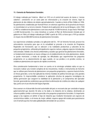 78
11.- Fomento de Plantaciones Forestales:
El trabajo realizado por Federico Albert en 1915 en el control del avance de dunas o “arenas
volantes”, consistente en un vasto plan de reforestación y la creación de viveros, logró la
plantación de dos millones de árboles aproximadamente. Cuando se inició el Plan Chillán en 1958,
las plantaciones establecidas por Konrad Peters en extensas superficies de la provincia de Arauco
se encontraban en su tercera rotación. Producto de la aplicación de la Ley de Bosques, entre 1940
y 1959 se establecieron plantaciones a una tasa anual de 10.000 hectáreas, la que hacia 1964 bajó
a 6.000 hectáreas/año. Si a estas iniciativas se suman el Plan de Reforestación iniciado por el
gobierno en 1964 y el trabajo realizado por COREF a partir de 1970, se tiene que a 1974 ya existían
en el país más de 800.000 hectáreas de plantaciones forestales.
Las experiencias señaladas sumadas a la aplicación del D.L. 701 de fomento forestal, proveen los
antecedentes necesarios para que en la actualidad se proceda a la creación de Programas
Regionales de Forestación, que se adecúen a las realidades productivas y culturales de los
pequeños propietarios, utilizando principalmente especies nativas y algunas especies introducidas
seleccionadas. Debido a los efectos ambientales y sociales que generan las plantaciones forestales,
es fundamental incorporar un nuevo enfoque en el establecimiento de estás plantaciones, donde
se puede mencionar, a modo de ejemplo, las dificultades que experimentan los pequeños
propietarios en su abastecimiento de agua cuando, en sus predios o en predios vecinos, se
establecen plantaciones de especies de rápido crecimiento.
Otra consideración fundamental a tener en cuenta en la estrategia señalada radica en que es
necesario realizar una revisión completa de los mecanismos, medios e instrumentos de fomento
que se utilizan para fomento de plantaciones con pequeños propietarios, a quienes hasta la fecha,
en líneas generales, se les han aplicado las mismas medidas de política forestal que a los grandes
propietarios. Es imprescindible considerar la aplicación efectiva de paquetes tecnológicos de
última generación que aseguren la viabilidad de la plantación y el compromiso del operador
forestal, generando las condiciones que permitan la eliminación de créditos de enlace de cualquier
tipo, junto con el uso efectivo del Seguro Agrícola.
Para avanzar en el desarrollo forestal sustentable del país es necesario dar por concluido el apoyo
gubernamental que durante 50 años se ha dado a la industria de la celulosa, destinando un
esfuerzo público similar o al menos parecido a los pequeños propietarios forestales. Es importante
apoyar a las regiones en definir el tipo de industria que mediante forestación con especies de
características nobles, o al menos de mejor calidad, requiera apoyo del estado para posicionarse
con el tamaño que los mercados globalizados demandan de sus actores.
 