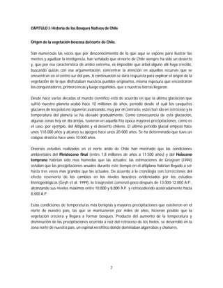 7
CAPITULO I: Historia de los Bosques Nativos de Chile
Origen de la vegetación boscosa del norte de Chile.
Son numerosas las voces que por desconocimiento de lo que aquí se expone para ilustrar las
mentes y agudizar la inteligencia, han señalado que el norte de Chile siempre ha sido un desierto
y, que por esa característica de aridez extrema, es imposible que árbol alguno allí haya crecido,
buscando quizás con esa argumentación, concentrar la atención en aquellos recursos que se
encuentran en el centro sur del país. A continuación se dará respuesta para explicar el origen de la
vegetación de la que disfrutaban nuestros pueblos originarios, misma espesura que encontraron
los conquistadores, primero incas y luego españoles, que a nuestras tierras llegaron.
Desde hace varias décadas el mundo científico está de acuerdo en que la última glaciación que
sufrió nuestro planeta acabó hace 10 millones de años, período desde el cual los casquetes
glaciares de los polos no siguieron avanzando, muy por el contrario, estos han ido en retroceso y la
temperatura del planeta se ha elevado gradualmente. Como consecuencia de esta glaciación,
algunas zonas hoy en día áridas, tuvieron en aquella fría época mayores precipitaciones, como es
el caso, por ejemplo, del Altiplano y el desierto chileno. El último periodo glacial empezó hace
unos 110.000 años y alcanzó su apogeo hace unos 20 000 años. Se ha determinado que tuvo un
colapso drástico hace unos 10 000 años.
Diversos estudios realizados en el norte árido de Chile han mostrado que las condiciones
ambientales del Pleistoceno final (entre 1,8 millones de años a 11.500 años) y del Holoceno
temprano habrían sido más húmedas que las actuales; las estimaciones de Grosjean (1994)
señalan que las precipitaciones anuales durante este tiempo en el altiplano habrían llegado a ser
hasta tres veces más grandes que las actuales. De acuerdo a la cronología con correcciones del
efecto reservorio de los cambios en los niveles lacustres evidenciados por los estudios
limnogeológicos (Geyh et al. 1999), la trasgresión comenzó poco después de 13.000-12.000 A.P.,
alcanzando sus niveles máximos entre 10.800 y 8.800 A.P. y retrocediendo aceleradamente hacia
8.000 A.P.
Estas condiciones de temperaturas más benignas y mayores precipitaciones que existieron en el
norte de nuestro país, las que se mantuvieron por miles de años, hicieron posible que la
vegetación creciera y llegara a formar bosques. Producto del aumento de la temperatura y
disminución de las precipitaciones ocurrida a raíz del retroceso de los hielos, se desarrolló en la
zona norte de nuestro país, un espinal xerofítico donde dominaban algarrobos y chañares.
 
