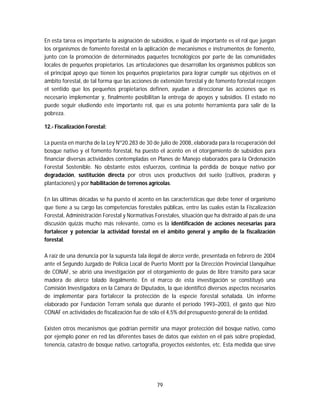 79
En esta tarea es importante la asignación de subsidios, e igual de importante es el rol que juegan
los organismos de fomento forestal en la aplicación de mecanismos e instrumentos de fomento,
junto con la promoción de determinados paquetes tecnológicos por parte de las comunidades
locales de pequeños propietarios. Las articulaciones que desarrollan los organismos públicos son
el principal apoyo que tienen los pequeños propietarios para lograr cumplir sus objetivos en el
ámbito forestal, de tal forma que las acciones de extensión forestal y de fomento forestal recogen
el sentido que los pequeños propietarios definen, ayudan a direccionar las acciones que es
necesario implementar y, finalmente posibilitan la entrega de apoyos y subsidios. El estado no
puede seguir eludiendo este importante rol, que es una potente herramienta para salir de la
pobreza.
12.- Fiscalización Forestal:
La puesta en marcha de la Ley Nº20.283 de 30 de julio de 2008,.elaborada para la recuperación del
bosque nativo y el fomento forestal, ha puesto el acento en el otorgamiento de subsidios para
financiar diversas actividades contempladas en Planes de Manejo elaborados para la Ordenación
Forestal Sostenible. No obstante estos esfuerzos, continúa la pérdida de bosque nativo por
degradación, sustitución directa por otros usos productivos del suelo (cultivos, praderas y
plantaciones) y por habilitación de terrenos agrícolas.
En las últimas décadas se ha puesto el acento en las características que debe tener el organismo
que tiene a su cargo las competencias forestales públicas, entre las cuales están la Fiscalización
Forestal, Administración Forestal y Normativas Forestales, situación que ha distraído al país de una
discusión quizás mucho más relevante, como es la identificación de acciones necesarias para
fortalecer y potenciar la actividad forestal en el ámbito general y amplio de la fiscalización
forestal.
A raíz de una denuncia por la supuesta tala ilegal de alerce verde, presentada en febrero de 2004
ante el Segundo Juzgado de Policía Local de Puerto Montt por la Dirección Provincial Llanquihue
de CONAF, se abrió una investigación por el otorgamiento de guías de libre tránsito para sacar
madera de alerce talado ilegalmente. En el marco de esta investigación se constituyó una
Comisión Investigadora en la Cámara de Diputados, la que identificó diversos aspectos necesarios
de implementar para fortalecer la protección de la especie forestal señalada. Un informe
elaborado por Fundación Terram señala que durante el período 1993–2003, el gasto que hizo
CONAF en actividades de fiscalización fue de sólo el 4,5% del presupuesto general de la entidad.
Existen otros mecanismos que podrían permitir una mayor protección del bosque nativo, como
por ejemplo poner en red las diferentes bases de datos que existen en el país sobre propiedad,
tenencia, catastro de bosque nativo, cartografía, proyectos existentes, etc. Esta medida que sirve
 