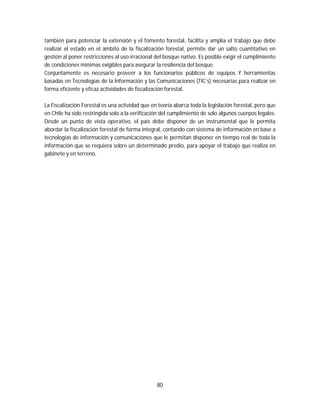 80
también para potenciar la extensión y el fomento forestal, facilita y amplía el trabajo que debe
realizar el estado en el ámbito de la fiscalización forestal, permite dar un salto cuantitativo en
gestión al poner restricciones al uso irracional del bosque nativo. Es posible exigir el cumplimiento
de condiciones mínimas exigibles para asegurar la resiliencia del bosque.
Conjuntamente es necesario proveer a los funcionarios públicos de equipos Y herramientas
basadas en Tecnologías de la Información y las Comunicaciones (TIC’s) necesarias para realizar en
forma eficiente y eficaz actividades de fiscalización forestal.
La Fiscalización Forestal es una actividad que en teoría abarca toda la legislación forestal, pero que
en Chile ha sido restringida solo a la verificación del cumplimiento de solo algunos cuerpos legales.
Desde un punto de vista operativo, el país debe disponer de un instrumental que le permita
abordar la fiscalización forestal de forma integral, contando con sistema de información en base a
tecnologías de información y comunicaciones que le permitan disponer en tiempo real de toda la
información que se requiera sobre un determinado predio, para apoyar el trabajo que realiza en
gabinete y en terreno.
 