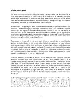 81
COMENTARIOS FINALES
Son numerosos los aspectos de la actividad forestal que es posible explicarse y conocer mirando la
historia del país, contenidos que en este documento han sido abordados, de cuyo conocimiento es
posible llegar a comprender el interés de unos pocos por mantener la situación actual. Por no
conocer nuestra historia permitimos que continúen aplicándose malas prácticas que hace siglos se
debería haber desterrado de nuestra relación con el bosque nativo.
Estamos frente a una paradoja en la que se continúa implementando una política forestal que fue
concebida a mediados del siglo pasado, lo que nos mantiene atados a una cierta forma de hacer
las cosas que nos impide desarrollar forestalmente otros sectores del país. Por este motivo la
institucionalidad forestal tampoco logra desarrollarse en toda la amplitud que se requiere para
aprovechar el potencial forestal que nuestro territorio posee, satisfaciendo las expectativas de
desarrollo de amplios sectores de nuestra población.
Para avanzar en el desarrollo forestal sustentable del país es necesario dar por concluidas las
políticas forestales ideadas el siglo pasado bajo el criterio de sustitución de importaciones,
destinando un esfuerzo público similar, o al menos parecido, al que se ha entregado durante los
últimos 50 años a la industria de la pulpa y la celulosa. Es importante que mirando al futuro el país
responda la siguiente pregunta: ¿Cuál podría ser aquella otra industria que mediante forestación
con especies de características más nobles, o al menos mejor calidad, requiera apoyo del estado
para lograr posicionarse en los mercados globalizados?
La historia nos muestra que el éxito de la forestación que se ha realizado en Chile se ha basado en
los Planes Forestales que el estado ha elaborado, (que ahora deben ser participativos) y en la
creación de viveros fiscales para la producción masiva de plantas forestales. Estos factores se han
dado desde 1840 cuando en Santiago y Aconcagua se comenzó a plantar pino marítimo (Pinus
pinaster) para suplir la falta de leña; con el Plan Chillán (1958) que tuvo sus viveros en la localidad
de Escuadrón, VIII Región; con el Plan de Reforestación de 1964; con la Corporación de
Reforestación (COREF) y el Plan Colchagua (1969-1973); con el accionar de la Corporación Nacional
Forestal la que al momento de su creación absorbió integra a la COREF y sus capacidades de
forestación.
La decisión de plantar especies de calidad, alejándose de la producción de materia prima barata,
debe estar respaldada de una disponibilidad de plantas con calidad y en cantidad adecuadas. De
otra forma la forestación de los pequeños propietarios queda reducida a las plantas que le
entregan los viveros que estén en funcionamiento en un momento determinado y de las especies
que sea posible encontrar. De esta forma dejamos fuera de los circuitos que apoyan el
 