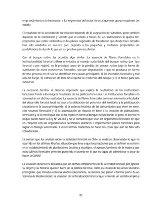 82
emprendimiento y la innovación a los segmentos del sector forestal que más apoyo requieren del
estado.
El resultado de la actividad de forestación depende de la asignación de subsidios, pero también
depende de la orientación y sentido que el estado a través de sus instituciones le quiera dar,
propósitos que están contenidos en los planes regionales de forestación que desde hace décadas
han sido olvidados en nuestro país, dejando a los pequeños y medianos propietarios sin
posibilidades de decidir lo que en sus predios quieren plantar.
Con el bosque nativo ha ocurrido algo similar. La ausencia de Planes Forestales en la
institucionalidad forestal chilena orientados al manejo sustentable del bosque nativo (por tipo
forestal o por región), es la principal causa de la pérdida de bosque nativo bajo la forma de
sustitución de estos ecosistemas forestales, sea por degradación o que se produzca en forma
directa, proceso en el cual se identifican tres causas principales: a) los incendios forestales y mal
uso del fuego, b) extracción de leña sin respetar la resiliencia del bosque y c) el floreo para uso
industrial.
Es necesario derribar el discurso imperante que explica la neutralidad de las instituciones
forestales frente a los magros resultados de las políticas forestales. Las instituciones forestales no
son neutras en dichos resultados. La ausencia de Planes Forestales como un elemento articulador
del desarrollo forestal local en base a la utilización del potencial del territorio y la participación
ciudadana es la causa principal de: a) la pobreza histórica de las comunidades que viven en zonas
con recursos forestales y b) la acumulación de riqueza en base a la creación de plantaciones
forestales y c) la entelequia que se ha tejido en torno al bosque nativo donde se pone el acento en
lo que puede hacer la Ley Nº 20.283 y no se considera que sean los organismos forestales los que
en conjunto con las organizaciones sectoriales elaboren e implementen planes forestales para
lograr el manejo sustentable. Existen formas modernas de hacer las cosas que aún no han sido
consideradas.
Es común que los análisis sobre la actividad forestal en Chile se realicen observando lo que ha
ocurrido en los últimos 40 años, situación que lleva a que los propósitos que se definan se centren
en el establecimiento de plantaciones de pino y eucalipto, el aprovechamiento de la madera que
esos cultivos forestales generan, poniendo el acento en lo que es capaz de administrar o dejar de
hacer la CONAF.
La situación descrita ha llevado a que los demás componentes de la actividad forestal, por ignorar
su origen y su historia, queden fuera de la política forestal, como es el caso de las áreas silvestres
protegidas, que miradas con una visión reduccionista, se intenta que pasen a formar parte de un
Servicio de Biodiversidad; la situación de la fiscalización forestal que teniendo un sentido amplio y
 