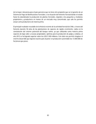 83
de la mayor relevancia para el país pareciera que no tiene otro propósito que ser el garante de un
Sistema de Pago de Bonificaciones Forestales, o la situación del fomento forestal donde el estado
hasta ha abandonado la producción de plantas forestales, dejando a los pequeños y medianos
propietarios y productores en manos de un mercado muy concentrado, que solo les permite
actuar como productores de materia prima.
El principal resultado rescatable de la historia reciente de la actividad forestal de Chile, a través del
fomento durante 50 años de las plantaciones de especies de rápido crecimiento, radica en la
constatación del enorme potencial del bosque nativo, ya que utilizando como materia prima
especies de bajo valor y escasas propiedades, óptimas para la producción de pulpa y celulosa, al
año 2012 se ha logrado exportar sobre los US$ 5.500 millones. Este dato nos permite imaginar el
enorme desarrollo que lograría nuestro país al poner en producción sustentable los 13.000.000 de
hectáreas que posee.
 