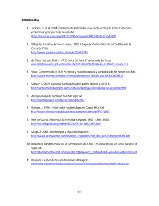 84
BIBLIOGRAFÍA
1. Jackson, D. et al. 2004. Poblamiento Paleoindio en el norte-centro de Chile: Evidencias,
problemas y perspectivas de estudio.
(http://revistas.ucm.es/ghi/11316993/articulos/CMPL0404110165A.PDF)
2. Villagrán, Carolina; Armesto, Juan J. 2005. Fitogeografía histórica de la Cordillera de la
Costa de Chile.
http://www.captura.uchile.cl/handle/2250/2745
3. de Cieza de León, Pedro. s/f. Crónica del Perú. El señorio de los Incas.
www.bibliotecayacucho.gob.ve/fba/index.php?id=97&backPID=103&begin_at=176&tt_products=311
4. Vivar, Gerónimo de, n 1524? Crónica y relación copiosa y verdadera de los reinos de Chile.
http://www.memoriachilena.cl/temas/documento_detalle.asp?id=MC0008847
5. Salazar. C. 2009. Apología Santiaguina de la palma chilena (PARTE I)
http://urbatorium.blogspot.com/2009/03/apologia-santiaguina-de-la-palma.html
6. Antiguo mapa de Santiago de Chile siglo XVI.
http://santiagoapie.wordpress.com/2012/05/
7. Bengoa, J. 1996. Historia del Pueblo Mapuche (Siglos XIX y XX)
http://www.sitiosur.cl/publicacionescatalogodetalle.php?PID=2653
8. Inés de Suárez (Plasencia, Extremadura, España, 1507 - Chile, 1580)
http://es.wikipedia.org/wiki/In%C3%A9s_de_Su%C3%A1rez
9. Muga, A. 2004. José Bengoa y el pueblo mapuche.
http://www.archivochile.com/Pueblos_originarios/hist_doc_gen/POdocgen0003.pdf
10. Biblioteca Fundamentos de la Construcción de Chile. Los naturalistas en Chile durante el
siglo XIX.
http://fundamentos.imd.cl/index.php?option=com_content&task=view&id=24&Itemid=78
11. Bosques, Gestión Forestal e Invasiones Biológicas
www.ats-chile.cl/documents/Bosques%20Gesti%C3%B3n%20Forestal%20e%20Invasiones%20Biol%C3%B3gicas.pdf
 