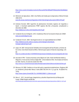 86
http://otros.conaf.cl/modules/contents/files/unit0/file/00f6abf978fde62af6233b28686eb
a71.pdf
23. Ministerio de Agricultura. 2002. Una Política de Estado para la Agricultura Chilena Período
2000-2010.
www.lib.utexas.edu/benson/lagovdocs/chile/federal/agricultura/pnd-2000-2010.pdf
24. Instituto Forestal. 2009. Superficie de plantaciones forestales regiones de Coquimbo a
Aysén; e inventario plantaciones PYMP regiones Bío Bío y Araucanía. actualización a
diciembre de 2008.
http://biblioteca1.infor.cl:81/DataFiles/25574.pdf
25. Fundación Acceso inteligente. 2012. Estadísticas Plan de Forestación Urbana de CONAF.
www.accesointeligente.org/
26. Fundación Terram. 2004. Tala ilegal de alerces: la responsabilidad de la CONAF
http://bibliotecaverde.wikieco.org/wp-content/plugins/downloads-
manager/upload/rpp15.pdf
27. López, M. 2007. Interpretación Simbólica de la Iconografía del Sacrificador y el Señor de
los Cetros: Una Visión Desde los Mitos. Memoria para optar al título de arqueóloga. 225
pg.
http://es.scribd.com/doc/110709395/Interpretacion-Simbolica-de-la-Iconografia-del-Tesis
28. Acevedo II.1995. "Cráneos humanos como Objeto de Culto: Visión del Mundo Andino y
Mapuche a través de las Crónicas (Siglo XVI)". Universidad de Chile. XI Jornadas de historia
de Chile. Osorno, 23 al 26 de octubre DE 1995.
http://www.ucv.cl/web/historia/jornadas/XI%20jornadas%20de%20historia%20de%20Chile.pdf
29. Meneses, M. 2000. Cambios en el uso del suelo y expansión de plantaciones. Regiones VIII
y X. Ambiente y Desarrollo. Marzo / Junio 2000 VOL XVI- Nºs 1 y 2, pp. 86 - 95 (ISSN 0716 -
1476)
http://www.cipma.cl/web/200.75.6.169/RAD/2000/1-2_Meneses.pdf
30. Mera, E. 2011. Uso del fuego, diagnósticos y desafíos Departamento de Manejo del
Fuego. CONAF Región del Bio Bio.
www.minagri.gob.cl/agroclimatico/doc-interes/info-regiones/Seminario-Rastrojos-Eduardo-Mera-CONAF-8.11.2011.pdf
 