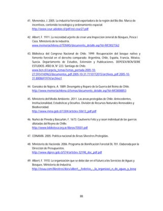 88
41. Menendez, J. 2005. La industria forestal exportadora de la región del Bio Bio. Marco de
incentivos, contenido tecnológico y ordenamiento espacial.
http://www.ceur.ubiobio.cl/pdf/est-ceur27.pdf
42. Albert, F. 1911. La necesidad urjente de crear una Inspeccion Jeneral de Bosques, Pesca i
Caza. Ministerio de la industria.
www.memoriachilena.cl/TEMAS/documento_detalle.asp?id=MC0027362
43. Biblioteca del Congreso Nacional de Chile. 1999. Recuperación del bosque nativo y
fomento forestal en el derecho comparado: Argentina, Chile, España, Francia, México,
Suecia. Departamento de Estudios, Extensión y Publicaciones. DEPESEX/BCN/SERIE
ESTUDIOS. AÑO IX, N° 223. Santiago de Chile.
www.bcn.cl/carpeta_temas/temas_portada.2005-10-
27.5914140963/documentos_pdf.2005-10-31.7110772015/archivos_pdf.2005-10-
31.8008691974/archivo1
44. Gonzalez de Najera, A. 1889. Desengaño y Reparo de la Guerra del Reino de Chile.
http://www.memoriachilena.cl/temas/documento_detalle.asp?id=MC0008853
45. Ministerio del Medio Ambiente. 2011. Las áreas protegidas de Chile: Antecedentes,
Institucionalidad, Estadísticas y Desafíos. División de Recursos Naturales Renovables y
Biodiversidad.
http://www.mma.gob.cl/1304/articles-50613_pdf.pdf
46. Nuñez de Pineda y Bascuñán, F. 1673. Cautiverio Feliz y y rason individual de las guerras
dilatadas del Reyno de Chille.
http://www.biblioteca.org.ar/libros/70501.pdf
47. CONAMA. 2005. Política nacional de Áreas Silvestres Protegidas.
48. Ministerio de Hacienda. 2006. Programa de Bonificación Forestal DL 701. Elaborada por la
Dirección de Presupuestos.
http://www.dipres.gob.cl/574/articles-32198_doc_pdf.pdf
49. Albert, F. 1910. La organización que se debe dar en el futuro a los Servicios de Aguas y
Bosques. Ministerio de Industria.
http://issuu.com/librotres/docs/albert__federico_-_la_organizaci_n_de_aguas_y_bosq
 