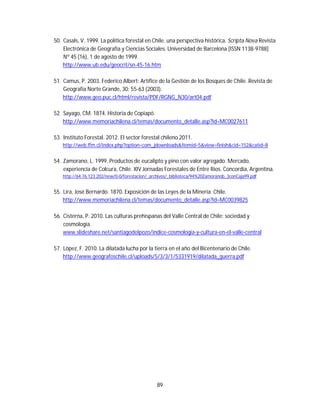 89
50. Casals, V. 1999. La política forestal en Chile. una perspectiva histórica. Scripta Nova Revista
Electrónica de Geografía y Ciencias Sociales. Universidad de Barcelona [ISSN 1138-9788]
Nº 45 (16), 1 de agosto de 1999.
http://www.ub.edu/geocrit/sn-45-16.htm
51. Camus, P. 2003. Federico Albert: Artífice de la Gestión de los Bosques de Chile. Revista de
Geografía Norte Grande, 30: 55-63 (2003).
http://www.geo.puc.cl/html/revista/PDF/RGNG_N30/art04.pdf
52. Sayago, CM. 1874. Historia de Copiapó.
http://www.memoriachilena.cl/temas/documento_detalle.asp?id=MC0027611
53. Instituto Forestal. 2012. El sector forestal chileno 2011.
http://web.ffm.cl/index.php?option=com_jdownloads&Itemid=5&view=finish&cid=152&catid=8
54. Zamorano, L. 1999. Productos de eucalipto y pino con valor agregado. Mercado,
experiencia de Colcura, Chile. XIV Jornadas Forestales de Entre Ríos. Concordia, Argentina.
http://64.76.123.202/new/0-0/forestacion/_archivos/_biblioteca/94%20Zamoranob_3conCaja99.pdf
55. Lira, José Bernardo. 1870. Exposición de las Leyes de la Minería. Chile.
http://www.memoriachilena.cl/temas/documento_detalle.asp?id=MC0039825
56. Cisterna, P. 2010. Las culturas prehispanas del Valle Central de Chile: sociedad y
cosmología.
www.slideshare.net/santiagodelpozo/indice-cosmologia-y-cultura-en-el-valle-central
57. López, F. 2010. La dilatada lucha por la tierra en el año del Bicentenario de Chile.
http://www.geografoschile.cl/uploads/5/3/3/1/5331919/dilatada_guerra.pdf
 