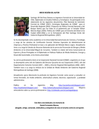 90
BREVE RESEÑA DEL AUTOR
Santiago JM Del Pozo Donoso es Ingeniero Forestal de la Universidad de
Chile, Diplomado en Estudios Políticos y Estratégicos. Ha participado en la
elaboración de los siguientes documentos: Plan Nacional de Extensión
Forestal de CONAF (2001); Estrategias Regionales de CONAF para el
Desarrollo Regional (2003); Propuesta de Política Forestal Nacional y del
Bosque Nativo que fue leída en el parlamento por el Senador Rafael
Moreno Rojas (2005); Política de CONAF para el Fomento del Árbol en la
Ciudad (2004-2006) y en la formulación del Plan Santiago Verde del
Gobierno Regional Metropolitano (2007).
Se ha desempeñado como académico en la Universidad Iberoamericana de Ciencias y Tecnología,
a cargo de las cátedras de Certificación Forestal, Sistemas Especiales de Administración de
Empresas y Práctica Profesional en base a la aplicación del Método Marco Lógico. Actualmente
tiene a su cargo la Cátedra de Recursos Naturales de la carrera de Prevención de Riesgos y Medio
Ambiente en la Universidad Miguel de Cervantes. También es relator del tema Conservación de
Especies y Áreas Protegidas en el Diplomado en Políticas Públicas de Medio Ambiente, Energía y
Desarrollo Sustentable, en la misma universidad.
Su carrera profesional la inició en la Corporación Nacional Forestal (CONAF), organismo en el que
se desempeñó como Jefe de Gabinete del Director Ejecutivo de esa Corporación (1997), Jefe del
Departamento Fomento Forestal (2001 – 2005) y Director Regional Metropolitano (2006 -2007).
También tuvo a su cargo la Jefatura de la Unidad de Medio Ambiente del Gobierno Regional
Metropolitano de Santiago (2008).
Actualmente ejerce libremente la profesión de Ingeniero Forestal, como asesor y consultor en
temas forestales, de medio ambiente, arboricultura urbana, docencia, capacitación y probidad
administrativa.
Publica en los siguientes blog: http://accionforestal.blogspot.com/;
http://leydelarbol.blogspot.com/; http://arboriculturaurbana.blogspot.com/. Mayores
antecedentes sobre su carrera profesional en: http://cl.linkedin.com/in/santiagodelpozo
Este libro está dedicado a la memoria de
Daniel Fernández Moena,
abogado, amigo, camarada, sindicalista y compañero de ruta en la lucha contra la corrupción.
 