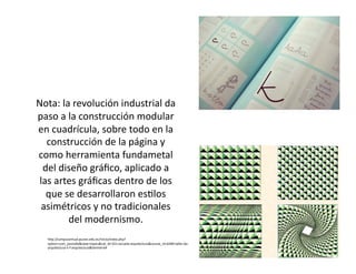 Nota: la revolución industrial da 
paso a la construcción modular 
en cuadrícula, sobre todo en la 
construcción de la página y 
como herramienta fundametal 
del diseño gráfico, aplicado a 
las artes gráficas dentro de los 
que se desarrollaron esGlos 
asimétricos y no tradicionales 
del modernismo. 
hhp://campusvirtual.pucesi.edu.ec/Inicio/index.php? 
opGon=com_joomdle&view=topics&cat_id=321:escuela‐arquitectura&course_id=6284:taller‐de‐arquitectura‐ 
ii‐f‐arquitectura&Itemid=64 
 