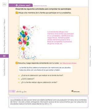 ©
Santillana
-
Proyecto
Saber
Hacer
Historia,
Geografía
y
Ciencias
Sociales
1º
Básico
Guía
Didáctica
Docente
84
Orientaciones pedagógicas
Evaluación de proceso
¿Cómo vas?
72
Desarrolla las siguientes actividades para comprobar tus aprendizajes.
1 Dibuja a los miembros de tu familia que participan en tu cumpleaños.
2 Escucha y luego responde comentando con tu curso.
La familia de Ana celebra el aniversario de matrimonio de sus abuelos
todos los años con una fiesta en la que cantan y bailan.
a. ¿Cuál es la celebración que realizan en la familia de Ana?
b. ¿Cómo celebran?
c. ¿En tu familia realizan alguna celebración similar?
_setenta y _dos
U2_Soc_1B_SH.indd 72 05-07-18 13:28
Los estudiantes dibujan a los
miembros de la familia que participan
en su cumpleaños, identificando sus
rasgos físicos. También pueden
retratar elementos propios de la
fiesta de cumpleaños, la presencia
de gorros, tortas, etc.
Las actividades de esta sección tienen por objetivo perfilarse como una evaluación formativa de los contenidos
del Tema 1 de esta unidad, entregando información acerca de los conocimientos que han adquirido los
estudiantes hasta el momento desarrollando los OA 4 y 14.
Ver Solucionario Anexo.
 