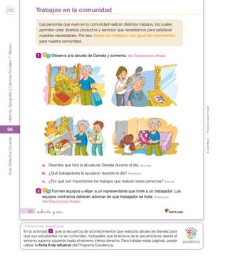 ©
Santillana
-
Proyecto
Saber
Hacer
Historia,
Geografía
y
Ciencias
Sociales
1º
Básico
Guía
Didáctica
Docente
98
Orientaciones pedagógicas
86
Las personas que viven en tu comunidad realizan distintos trabajos, los cuales
permiten crear diversos productos y servicios que necesitamos para satisfacer
nuestras necesidades. Por eso, todos los trabajos son igual de importantes
para nuestra comunidad.
1 Observa a la abuela de Daniela y comenta.
a. Describe qué hizo la abuela de Daniela durante el día. deSCrIBIr
b. ¿Qué trabajadores la ayudaron durante el día? reConoCer
c. ¿Por qué son importantes los trabajos que realizan estas personas? eXpLICAr
2 Formen equipos y elijan a un representante que imite a un trabajador. Los
equipos contrarios deberán adivinar de qué trabajador se trata. repreSenTAr
Trabajos en la comunidad
_ochenta y _seis
U2_Soc_1B_SH.indd 86 05-07-18 13:28
En la actividad 1 , guíe la secuencia de acontecimientos que realiza la abuela de Daniela para
que sus estudiantes no se confundan. Indíqueles que la lectura de la secuencia es desde el
extremo superior izquierdo hasta el extremo inferior derecho. Para trabajar estas páginas, puede
utilizar la ficha 6 de refuerzo del Programa Excelencia.
Ver Solucionario Anexo.
Ver Solucionario Anexo.
 