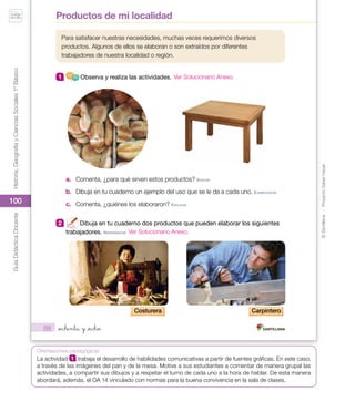 ©
Santillana
-
Proyecto
Saber
Hacer
Historia,
Geografía
y
Ciencias
Sociales
1º
Básico
Guía
Didáctica
Docente
100
Orientaciones pedagógicas
88
Para satisfacer nuestras necesidades, muchas veces requerimos diversos
productos. Algunos de ellos se elaboran o son extraídos por diferentes
trabajadores de nuestra localidad o región.
1 Observa y realiza las actividades.
a. Comenta, ¿para qué sirven estos productos? eVoCAr
b. Dibuja en tu cuaderno un ejemplo del uso que se le da a cada uno. eJempLIFICAr
c. Comenta, ¿quiénes los elaboraron? eXpLICAr
2 Dibuja en tu cuaderno dos productos que pueden elaborar los siguientes
trabajadores. repreSenTAr
Costurera Carpintero
Productos de mi localidad
_ochenta y _ocho
U2_Soc_1B_SH.indd 88 05-07-18 13:28
La actividad 1 trabaja el desarrollo de habilidades comunicativas a partir de fuentes gráficas. En este caso,
a través de las imágenes del pan y de la mesa. Motive a sus estudiantes a comentar de manera grupal las
actividades, a compartir sus dibujos y a respetar el turno de cada uno a la hora de hablar. De esta manera
abordará, además, el OA 14 vinculado con normas para la buena convivencia en la sala de clases.
Ver Solucionario Anexo.
Ver Solucionario Anexo.
 