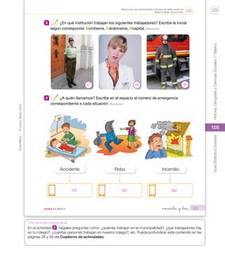 105
©
Santillana
-
Proyecto
Saber
Hacer
Historia,
Geografía
y
Ciencias
Sociales
1º
Básico
Guía
Didáctica
Docente
105
Orientaciones pedagógicas
93
Reconocer las instituciones a las que se debe acudir en
determinadas situaciones.
3 ¿En qué institución trabajan los siguientes trabajadores? Escribe la inicial
según corresponda: Bomberos, Carabineros, Hospital. reConoCer
4 ¿A quién llamamos? Escribe en el espacio el número de emergencia
correspondiente a cada situación. reConoCer
Accidente Robo Incendio
noventa y _tres
Unidad 2 • Tema 3
U2_Soc_1B_SH.indd 93 05-07-18 13:28
C H B
131 133 132
En la actividad 3 , hágales preguntas como: ¿quiénes trabajan en la municipalidad?, ¿qué trabajadores hay
en tu colegio?, ¿cuántas personas trabajan en nuestro colegio?, etc. Puede profundizar este contenido en las
páginas 28 y 29 del Cuaderno de actividades.
 