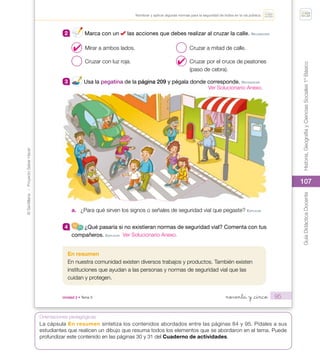 107
©
Santillana
-
Proyecto
Saber
Hacer
Historia,
Geografía
y
Ciencias
Sociales
1º
Básico
Guía
Didáctica
Docente
107
Orientaciones pedagógicas
95
Nombrar y aplicar algunas normas para la seguridad de todos en la vía pública.
2 Marca con un las acciones que debes realizar al cruzar la calle. reConoCer
Mirar a ambos lados.
Cruzar con luz roja.
Cruzar a mitad de calle.
Cruzar por el cruce de peatones
(paso de cebra).
3 Usa la pegatina de la página 209 y pégala donde corresponde. reConoCer
a. ¿Para qué sirven los signos o señales de seguridad vial que pegaste? eXpLICAr
4 ¿Qué pasaría si no existieran normas de seguridad vial? Comenta con tus
compañeros. eXpLICAr
En resumen
En nuestra comunidad existen diversos trabajos y productos. También existen
instituciones que ayudan a las personas y normas de seguridad vial que las
cuidan y protegen.
noventa y _cinco
Unidad 2 • Tema 3
U2_Soc_1B_SH.indd 95 05-07-18 13:29
✔
✔
La cápsula En resumen sintetiza los contenidos abordados entre las páginas 84 y 95. Pídales a sus
estudiantes que realicen un dibujo que resuma todos los elementos que se abordaron en el tema. Puede
profundizar este contenido en las páginas 30 y 31 del Cuaderno de actividades.
Ver Solucionario Anexo.
Ver Solucionario Anexo.
 