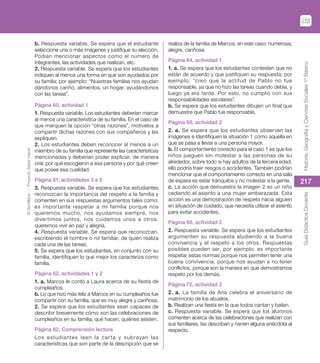 ©
Santillana
-
Proyecto
Saber
Hacer
217
Historia,
Geografía
y
Ciencias
Sociales
1º
Básico
Guía
Didáctica
Docente
b. Respuesta variable. Se espera que el estudiante
seleccione una o más imágenes y justifique su elección.
Podían mencionar aspectos como el número de
integrantes, las actividades que realizan, etc.
2. Respuesta variable. Se espera que los estudiantes
indiquen al menos una forma en que son ayudados por
su familia; por ejemplo: “Nuestras familias nos ayudan
dándonos cariño, alimentos, un hogar, ayudándonos
con las tareas”.
Página 60, actividad 1
1. Respuesta variable. Los estudiantes deberían marcar
al menos una característica de su familia. En el caso de
que marquen la opción “otras razones”, motívelos a
compartir dichas razones con sus compañeros y las
expliquen.
2. Los estudiantes deben reconocer al menos a un
miembro de su familia que represente las características
mencionadas y deberían poder explicar, de manera
oral, por qué escogieron a esa persona y por qué creen
que posee esa cualidad.
Página 61, actividades 3 a 5
3. Respuesta variable. Se espera que los estudiantes
reconozcan la importancia del respeto a la familia y
comenten en sus respuestas argumentos tales como:
es importante respetar a mi familia porque nos
queremos mucho, nos ayudamos siempre, nos
divertimos juntos, nos cuidamos unos a otros,
queremos vivir en paz y alegría.
4. Respuesta variable. Se espera que reconozcan,
escribiendo el nombre o rol familiar, de quién realiza
cada una de las tareas.
5. Se espera que los estudiantes, en conjunto con su
familia, identifiquen lo que mejor los caracteriza como
familia.
Página 62, actividades 1 y 2
1. a. Marcos le contó a Laura acerca de su fiesta de
cumpleaños.
b. Lo que hizo más feliz a Marcos en su cumpleaños fue
compartir con su familia, que es muy alegre y cariñosa.
2. Se espera que los estudiantes sean capaces de
describir brevemente cómo son las celebraciones de
cumpleaños en su familia, qué hacen, quiénes asisten.
Página 62, Comprensión lectora
Los estudiantes leen la carta y subrayan las
características que son parte de la descripción que se
realiza de la familia de Marcos; en este caso: numerosa,
alegre, cariñosa.
Página 64, actividad 1
1. a. Se espera que los estudiantes contesten que no
están de acuerdo y que justifiquen su respuesta; por
ejemplo: “creo que la actitud de Pablo no fue
responsable, ya que no hizo las tareas cuando debía, y
luego ya era tarde. Por esto, no cumplió con sus
responsabilidades escolares”.
b. Se espera que los estudiantes dibujen un final que
demuestre que Pablo fue responsable.
Página 65, actividad 2
2. a. Se espera que los estudiantes observen las
imágenes e identifiquen la situación 1 como aquella en
que se pasa a llevar a una persona mayor.
b. El comportamiento correcto para el caso 1 es que los
niños jueguen sin molestar a las personas de su
alrededor, sobre todo si hay adultos de la tercera edad;
ello podría traer riesgos o accidentes. También podrían
mencionar que el comportamiento correcto en una sala
de espera es estar tranquilos y no molestar a la gente.
c. La acción que demuestra la imagen 2 es un niño
cediendo el asiento a una mujer embarazada. Esta
acción es una demostración de respeto hacia alguien
en situación de cuidado, que necesita utilizar el asiento
para evitar accidentes.
Página 66, actividad 2
2. Respuesta variable. Se espera que los estudiantes
argumenten su respuesta aludiendo a la buena
convivencia y el respeto a los otros. Respuestas
posibles pueden ser, por ejemplo: es importante
respetar estas normas porque nos permiten tener una
buena convivencia, porque nos ayudan a no tener
conflictos, porque son la manera en que demostramos
respeto por los demás.
Página 72, actividad 2
2. a. La familia de Ana celebra el aniversario de
matrimonio de los abuelos.
b. Realizan una fiesta en la que todos cantan y bailan.
c. Respuesta variable. Se espera que los alumnos
comenten acerca de las celebraciones que realizan con
sus familiares, las describan y narren alguna anécdota al
respecto.
 