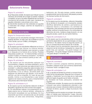 ©
Santillana
-
Proyecto
Saber
Hacer
218
Historia,
Geografía
y
Ciencias
Sociales
1º
Básico
Guía
Didáctica
Docente
Página 73, actividad 3
3. a. Respuesta variable. Se espera que indiquen que los
miembros de la familia de la imagen se sienten molestos
o enojados, ya que no se están respetando las normas de
convivencia de la familia; en este caso: mantener los
juguetes ordenados o escucharse unos a otros.
b. Esta familia necesita ser más ordenada con juguetes
y materiales del colegio, además de respetarse y
tratarse bien.
2 Historia de mi familia  Pág. 74
Página 74, Comprensión lectora
Se espera que los estudiantes extraigan información
explícita del texto, en este caso: las ciudades en que ha
vivido Cecilia, que son Chillán y Antofagasta.
Página 74, actividad 2
2. Se espera que los estudiantes reflexionen en torno a
los momentos que marcan su historia familiar,
considerando hitos fundantes o que marcaron un antes
o un después en la historia de su familia. Posibles
respuestas pueden ser: “mi historia familiar comenzó
cuando mi papá y mi mamá se conocieron”, “mi historia
familiar, yo creo, que comenzó cuando yo nací”, etc.
Página 78, actividad 3
3. Se espera que los estudiantes apliquen sus
conocimientos y realicen una breve entrevista a, por lo
menos, una de las personas que seleccionaron en la
actividad 1 y utilizando preguntas seleccionadas de la
actividad 2. Ponga énfasis en el registro que utilicen sus
estudiantes; si es un dibujo, recuerde pedir que
expliquen los elementos que dibujan; si es escrito,
verificar uso de la ortografía. En caso de que sea
posible, motive a sus estudiantes a usar ambos
registros de manera conjunta, para un levantamiento
más preciso de la información familiar.
Página 79, actividades 4 y 5
4. Se espera que los estudiantes elaboren el álbum
fotográfico siguiendo las instrucciones de la página.
5. Los estudiantes realizan una presentación en su
clase acerca de su historia familiar, utilizando la
información recopilada con sus familiares. Es muy
importante que tomen conciencia del uso de fuentes
diversas, en este caso entrevistas, fotografías,
testimonio, etc. De esta manera, podrán entender
paulatinamente que la información del pasado proviene
de diversas fuentes de información.
Página 81, actividad 2
2. Se espera que los estudiantes, utilizando fotografías
de su familia en el pasado y en el presente, puedan
identificar elementos de cambio y permanencia en
aspectos físicos o vinculados a la cantidad de
integrantes. Esta actividad permite que los estudiantes
puedan verificar la transformación y la continuidad de
elementos de corta, mediana y larga duración, en una
pequeña escala, a partir de una fuente histórica.
Página 83, actividades 4 y 5
4. Se espera que los estudiantes pinten el recuadro
pertinente dependiendo de sus aprendizajes a lo largo
del Tema 2. No deben marcar la segunda opción, ya
que no corresponde al tema Historia de mi familia.
5. Se espera que los estudiantes argumenten qué
aspectos de las temáticas trabajadas en clases les
gustó más; por ejemplo: “me gustó trabajar con
fotografías”, “me gustó trabajar haciendo entrevistas”,
“me gustó dibujar a mi familia”, etc.
3 Mi comunidad  Pág. 84
Página 84, actividad 2
2. Chef o cocinero: preparar distintos alimentos.
Panadero: preparar el pan que comemos diariamente.
Costurera: hacer o arreglar la ropa.
Página 86, actividades 1 y 2
1. a. La abuela de Daniela fue primero a comprar frutas,
luego se fue a la peluquería. Después fue a comprar un
juguete y, finalmente, fue a la casa de su nieta para
darle de regalo el juguete que le había comprado.
b. Vendedor de frutas, peluquera, vendedor de
juguetes.
c. Respuesta variable. Se espera que los estudiantes
indiquen que estos trabajadores atienden a las
personas que compran ofreciendo distintos productos,
manejan el dinero, ayudan a elegir el producto más
adecuado.
2. Se espera que los equipos se pongan de acuerdo y
elijan un trabajo para representar. Luego, discutan
acerca de cómo hacer la imitación, para caracterizar el
trabajo.
Solucionario Anexo
 