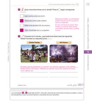 75
©
Santillana
-
Proyecto
Saber
Hacer
Historia,
Geografía
y
Ciencias
Sociales
1º
Básico
Guía
Didáctica
Docente
75
Orientaciones pedagógicas
63
Unidad 2 • Tema 1 _sesenta y _tres
Comunicar costumbres, tradiciones y fiestas de tu familia.
3 ¿Qué costumbres tienes con tu familia? Pinta el según corresponda.
reConoCer
Leer cuentos antes de dormir.
Desayunar juntos cada mañana.
Visitar a los abuelos el fin de semana.
Otra. Coméntala con tu compañero.
4 Comenta con tu familia, ¿qué tradiciones tienen para las siguientes
fiestas? Escriban su respuesta juntos. eXpLICAr
Fiestas Patrias Año Nuevo
U2_Soc_1B_SH.indd 63 05-07-18 13:28
Respuesta variable. Los estudiantes
pueden marcar más de una opción,
como en el ejemplo.
En caso de marcar la opción “otra”,
invítelos a comentar sobre dichas
costumbres, de qué tratan y cuándo
ocurren.
Se espera que los estudiantes, en conjunto con su familia, expliquen cómo celebran
Fiestas Patrias y Año Nuevo, relatando, por ejemplo, qué hacen, quiénes se reúnen,
cómo celebran, etc.
Las actividades 3 y 4 desarrollan el OA 4. Para ello, describa las costumbres familiares posibles e invite a
los estudiantes a narrar acontecimientos o anécdotas de esos episodios.
 