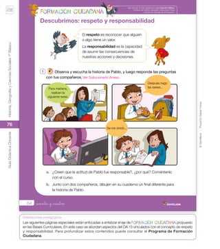 ©
Santillana
-
Proyecto
Saber
Hacer
Historia,
Geografía
y
Ciencias
Sociales
1º
Básico
Guía
Didáctica
Docente
76
Orientaciones pedagógicas
64
Esta sección ha sido validada por Luis Osandón Millavil,
Profesor de Historia, Geografía y Educación Cívica
y Doctor en Ciencias de la Educación.
_sesenta y _cuatro
Descubrimos: respeto y responsabilidad
1 Observa y escucha la historia de Pablo, y luego responde las preguntas
con tus compañeros.
a. ¿Creen que la actitud de Pablo fue responsable?, ¿por qué? Coméntenlo
con el curso.
b. Junto con dos compañeros, dibujen en su cuaderno un final diferente para
la historia de Pablo.
El respeto es reconocer que alguien
o algo tiene un valor.
La responsabilidad es la capacidad
de asumir las consecuencias de
nuestras acciones y decisiones.
Para mañana,
realicen la
siguiente tarea.
Después hago
las tareas...
Se me olvidó...
U2_Soc_1B_SH.indd 64 05-07-18 13:28
Las siguientes páginas especiales están enfocadas a enfatizar el eje de propuesto
en las Bases Curriculares. En este caso se abordan aspectos del OA 13 vinculados con el concepto de respeto
y responsabilidad. Para profundizar estos contenidos puede consultar el Programa de Formación
Ciudadana.
Ver Solucionario Anexo.
 