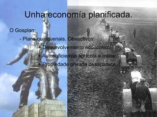 Unha economía planificada.
O Gosplan:
   - Plans quinquenais. Obxectivos:
             + Desenvolvemento económico.
             + Autosuficiencia agrícola e militar.
             + Propiedade privada desaparece.
 