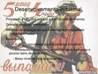 Desenvolvemento industrial.
Prioridade á industria pesada e á produción da enerxía.
Grandes recursos enerxéticos.
Métodos de propaganda que fomentan a produtividade
 (estakhanovismo).
Resultados:
    - A URSS convértese a unha potencia industrial.
    - Desequilibrios económicos (moitos bens de equipo e
  poucos bens de consumo).
    - Baixo nivel de vida da poboación.
 