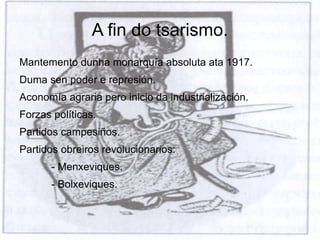 A fin do tsarismo.
Mantemento dunha monarquía absoluta ata 1917.
Duma sen poder e represión.
Aconomía agraria pero inicio da industrialización.
Forzas políticas.
Partidos campesiños.
Partidos obreiros revolucionarios:
       - Menxeviques.
       - Bolxeviques.
 