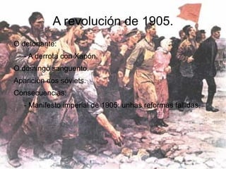 A revolución de 1905.
O detonante:
   - A derrota con Xapón.
O domingo sanguento.
Aparición dos sóviets.
Consecuencias:
   - Manifesto imperial de 1905: unhas reformas fallidas.
 
