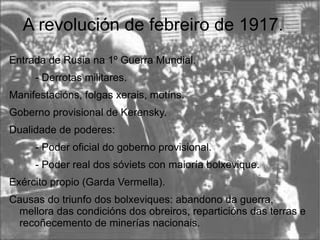 A revolución de febreiro de 1917.
Entrada de Rusia na 1º Guerra Mundial.
     - Derrotas militares.
Manifestacións, folgas xerais, motíns.
Goberno provisional de Kerensky.
Dualidade de poderes:
     - Poder oficial do goberno provisional.
     - Poder real dos sóviets con maioría bolxevique.
Exército propio (Garda Vermella).
Causas do triunfo dos bolxeviques: abandono da guerra,
 mellora das condicións dos obreiros, reparticións das terras e
 recoñecemento de minerías nacionais.
 