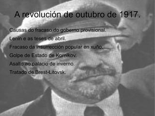 A revolución de outubro de 1917.
Causas do fracaso do goberno provisional.
Lenin e as teses de abril.
Fracaso da insurrección popular en xuño.
Golpe de Estado de Kornikov.
Asalto ao palacio de inverno.
Tratado de Brest-Litovsk.
 