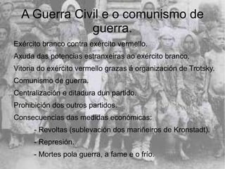 A Guerra Civil e o comunismo de
              guerra.
Exército branco contra exército vermello.
Axuda das potencias estranxeiras ao exército branco.
Vitoria do exército vermello grazas á organización de Trotsky.
Comunismo de guerra.
Centralización e ditadura dun partido.
Prohibición dos outros partidos.
Consecuencias das medidas económicas:
      - Revoltas (sublevación dos mariñeiros de Kronstadt).
      - Represión.
      - Mortes pola guerra, a fame e o frío.
 