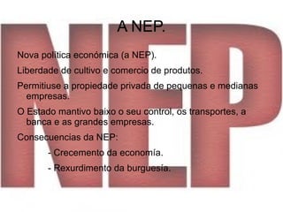 A NEP.
Nova política económica (a NEP).
Liberdade de cultivo e comercio de produtos.
Permitiuse a propiedade privada de pequenas e medianas
  empresas.
O Estado mantivo baixo o seu control, os transportes, a
  banca e as grandes empresas.
Consecuencias da NEP:
       - Crecemento da economía.
       - Rexurdimento da burguesía.
 