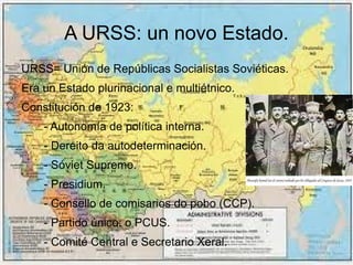 A URSS: un novo Estado.
URSS= Unión de Repúblicas Socialistas Soviéticas.
Era un Estado plurinacional e multiétnico.
Constitución de 1923:
    - Autonomía de política interna.
    - Dereito da autodeterminación.
    - Sóviet Supremo.
    - Presidium.
    - Consello de comisarios do pobo (CCP).
    - Partido único: o PCUS.
    - Comité Central e Secretario Xeral.
 