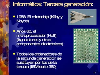 Informática: Tercera generación:  1958: El microchip (Kilby y Noyce) Años 60, el microprocesador (Hoff) (transistores y otros componentes electrónicos) Todos los ordenadores de la segunda generación se  sustituyen por los de la tercera (IBM serie 360 ) 