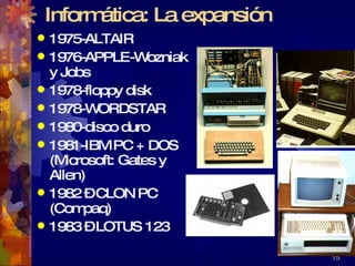 Informática: La expansión 1975-ALTAIR 1976-APPLE-Wozniak y Jobs 1978-floppy disk 1978-WORDSTAR 1980-disco duro 1981-IBM PC + DOS (Microsoft: Gates y Allen) 1982 – CLON PC (Compaq) 1983 – LOTUS 123  