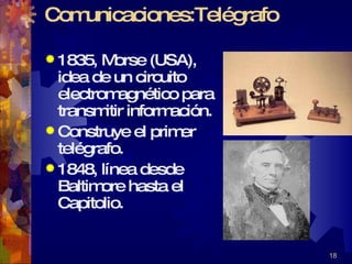 Comunicaciones:Telégrafo 1835, Morse (USA), idea de un circuito electromagnético para transmitir información. Construye el primer telégrafo.  1848, línea desde Baltimore hasta el Capitolio. 