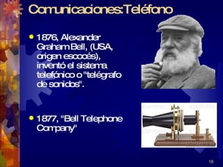 Comunicaciones:Teléfono 1876, Alexander Graham Bell, (USA, origen escocés), inventó el sistema telefónico o "telégrafo de sonidos".  1877, "Bell Telephone Company" 