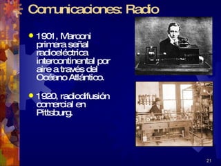 Comunicaciones: Radio 1901, Marconi primera señal radioeléctrica intercontinental por aire a través del Océano Atlántico. 1920, radiodifusión comercial en Pittsburg. 