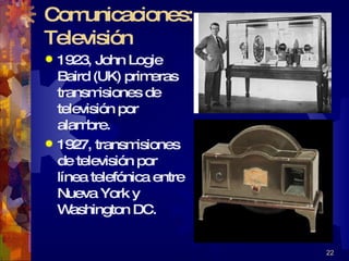 Comunicaciones: Televisión 1923, John Logie Baird (UK) primeras transmisiones de televisión por alambre. 1927, transmisiones de televisión por línea telefónica entre Nueva York y Washington DC. 