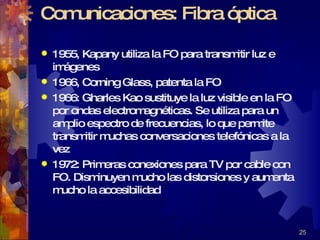 Comunicaciones: Fibra óptica 1955, Kapany utiliza la FO para transmitir luz e imágenes 1966, Corning Glass, patenta la FO 1966: Gharles Kao sustituye la luz visible en la FO por ondas electromagnéticas. Se utiliza para un amplio espectro de frecuencias, lo que permite transmitir muchas conversaciones telefónicas a la vez 1972: Primeras conexiones para TV por cable con FO. Disminuyen mucho las distorsiones y aumenta mucho la accesibilidad 