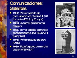 Comunicaciones:  Satélites 1962, Primer satélite de comunicaciones, Telstart 1 (40 min entre EEUU y Europa) 1963, Sycom 2 (teléfono vía satélite) 1965, primer satélite comercial geoestacionario, INTTELSAT 1 (Early bird) 1978, Primer satélite de ESA (OTS) 1989, España pone en marcha el plan HISPASAT 