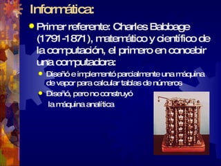 Informática: Primer referente: Charles Babbage (1791-1871), matemático y científico de la computación, el primero en concebir una computadora: Diseñó e implementó parcialmente una máquina de vapor para calcular tablas de números Diseñó, pero no construyó  la máquina analítica                                         