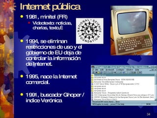 Internet pública 1981, minitel (FR)  Videotexto: noticias, charlas, texto,… 1994, se eliminan restricciones de uso y el gobierno de EU deja de controlar la información de Internet. 1995, nace la Internet comercial. 1991, buscador Ghoper / indice Verónica 