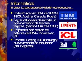 Informática: El éxito: La tabuladora de Hollerith nos conduce a... Hollerith (censo USA de 1890 a 1905, Austria, Canada, Rusia)  Legrand Powers desarrolla un nuevo método de leer las tarjetas  (censo USA tras 1905) Empresas con cesión de patente de IBM + Powers en GB  Fredrick Rosing Bull (Noruego): nuevo modelo de tabulador (cia. Seguros) 