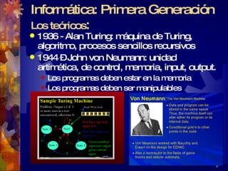 Informática: Primera Generación Los teóricos : 1936 - Alan Turing: máquina de Turing, algoritmo, procesos sencillos recursivos 1944 – John von Neumann: unidad artimética, de control, memoria, input, output. Los programas deben estar en la memoria Los programas deben ser manipulables 