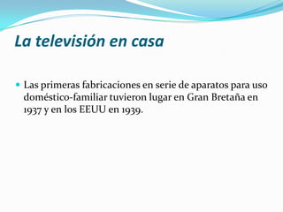 La televisión en casa
 Las primeras fabricaciones en serie de aparatos para uso

doméstico-familiar tuvieron lugar en Gran Bretaña en
1937 y en los EEUU en 1939.

 