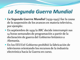 La Segunda Guerra Mundial
 La Segunda Guerra Mundial (1939-1945) fue la causa

de la suspensión de los avances en materia televisiva,
por ejemplo:
 En septiembre de 1939 la BBC decide interrumpir sus
14 horas semanales de programación a partir de la
declaración de guerra del Gobierno británico a
Alemania.
 En los EEUUel Gobierno prohibió la fabricación de
televisores orientando los recursos de la industria
electrónica hacia la Guerra en curso.

 