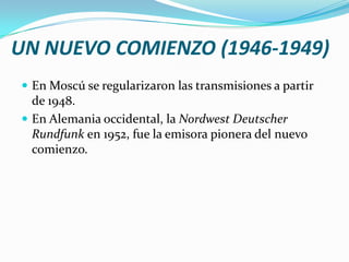 UN NUEVO COMIENZO (1946-1949)
 En Moscú se regularizaron las transmisiones a partir

de 1948.
 En Alemania occidental, la Nordwest Deutscher
Rundfunk en 1952, fue la emisora pionera del nuevo
comienzo.

 