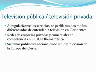 Televisión pública / televisión privada.
 Al regularizarse los servicios, se perfilaron dos modos

diferenciados de entender la televisión en Occidente:
 Redes de empresas privadas y comerciales en
competencia en EEUU e Iberoamérica
 Sistemas públicos y nacionales de radio y televisión en
la Europa del Oeste.

 