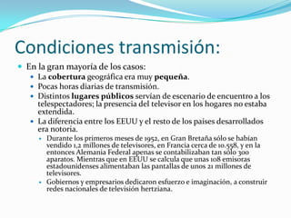 Condiciones transmisión:
 En la gran mayoría de los casos:
 La cobertura geográfica era muy pequeña.
 Pocas horas diarias de transmisión.
 Distintos lugares públicos servían de escenario de encuentro a los
telespectadores; la presencia del televisor en los hogares no estaba
extendida.
 La diferencia entre los EEUU y el resto de los países desarrollados
era notoria.




Durante los primeros meses de 1952, en Gran Bretaña sólo se habían
vendido 1,2 millones de televisores, en Francia cerca de 10.558, y en la
entonces Alemania Federal apenas se contabilizaban tan sólo 300
aparatos. Mientras que en EEUU se calcula que unas 108 emisoras
estadounidenses alimentaban las pantallas de unos 21 millones de
televisores.
Gobiernos y empresarios dedicaron esfuerzo e imaginación, a construir
redes nacionales de televisión hertziana.

 