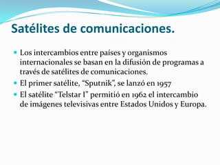 Satélites de comunicaciones.
 Los intercambios entre países y organismos

internacionales se basan en la difusión de programas a
través de satélites de comunicaciones.
 El primer satélite, “Sputnik”, se lanzó en 1957
 El satélite “Telstar I” permitió en 1962 el intercambio
de imágenes televisivas entre Estados Unidos y Europa.

 